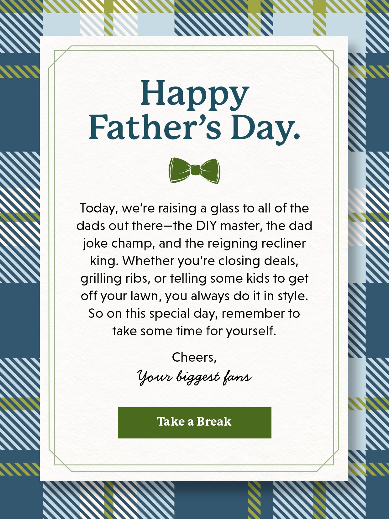 Happy Father's Day. Today, we’re raising a glass to all of the dads out there—the DIY master, the dad joke champ, and the reigning recliner king. Whether you’re closing deals, grilling ribs, or telling some kids to get off your lawn, you always do it in style. So on this special day, remember to take some time for yourself. Take a break >>