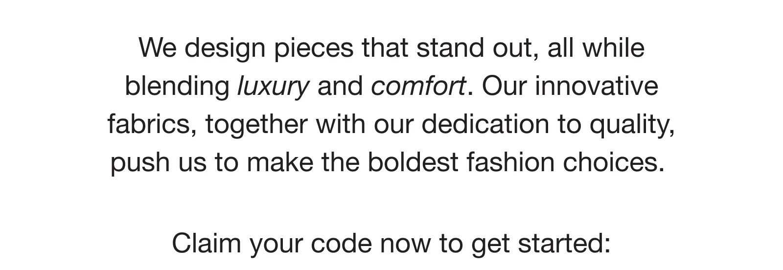 We design pieces that stand out, all while blending luxury and comfort.&nbsp;Our innovative fabrics, together with our dedication to quality, push us to make the boldest fashion choices.&nbsp; Claim your code now to get started: