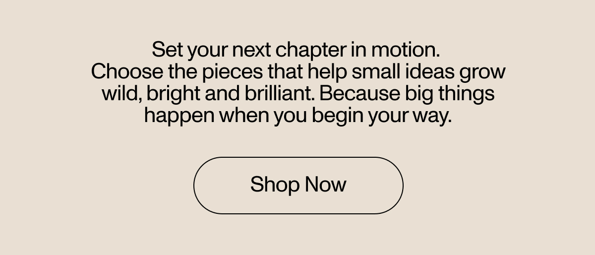 Set your next chapter in motion. Choose the pieces that help small ideas grow will, bright and brilliant. Because big things happen when you begin your way