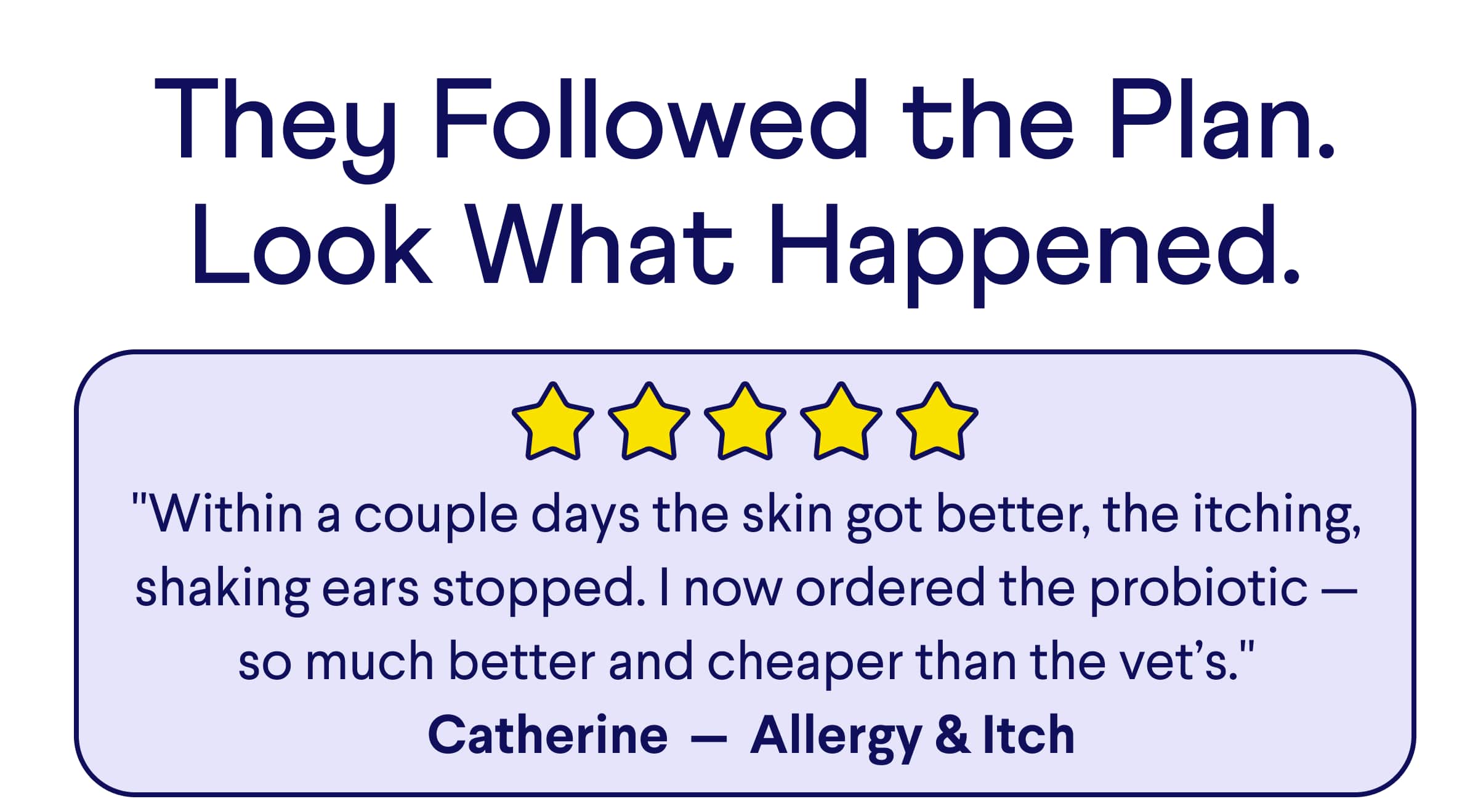Text:They Followed the Plan. Look What Happened. "Within a couple days the skin got better, the itching, shaking ears stopped. I now ordered the probiotic — so much better and cheaper than the vet’s." &nbsp;Catherine&nbsp; —&nbsp; Allergy & Itch