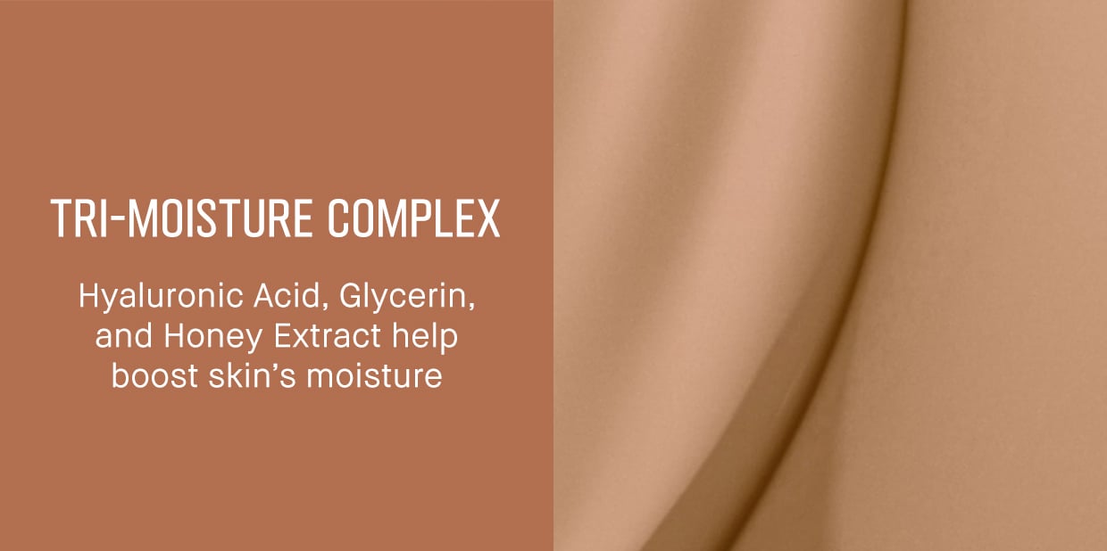 TRI-MOISTURE COMPLEX | Hyaluronic Acid, Glycerin, and Honey Extract help boost skin's moisture