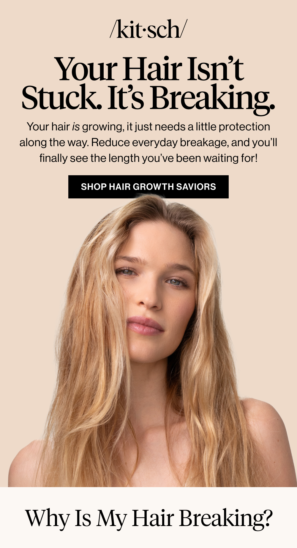 Headline: Your Hair Isn’t Stuck. It’s Breaking. Body copy: Your hair is growing, it just needs a little protection along the way. Reduce everyday breakage, and you’ll finally see the length you’ve been waiting for! CTA: Shop Hair Growth Saviors