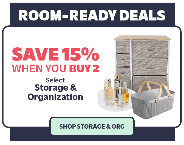 Room-Ready Deals Save 15%, Buy 2 Buy 3, Get 20% Off Save 20%, Buy 3 Select Storage & Organization SHOP STORAGE & ORG