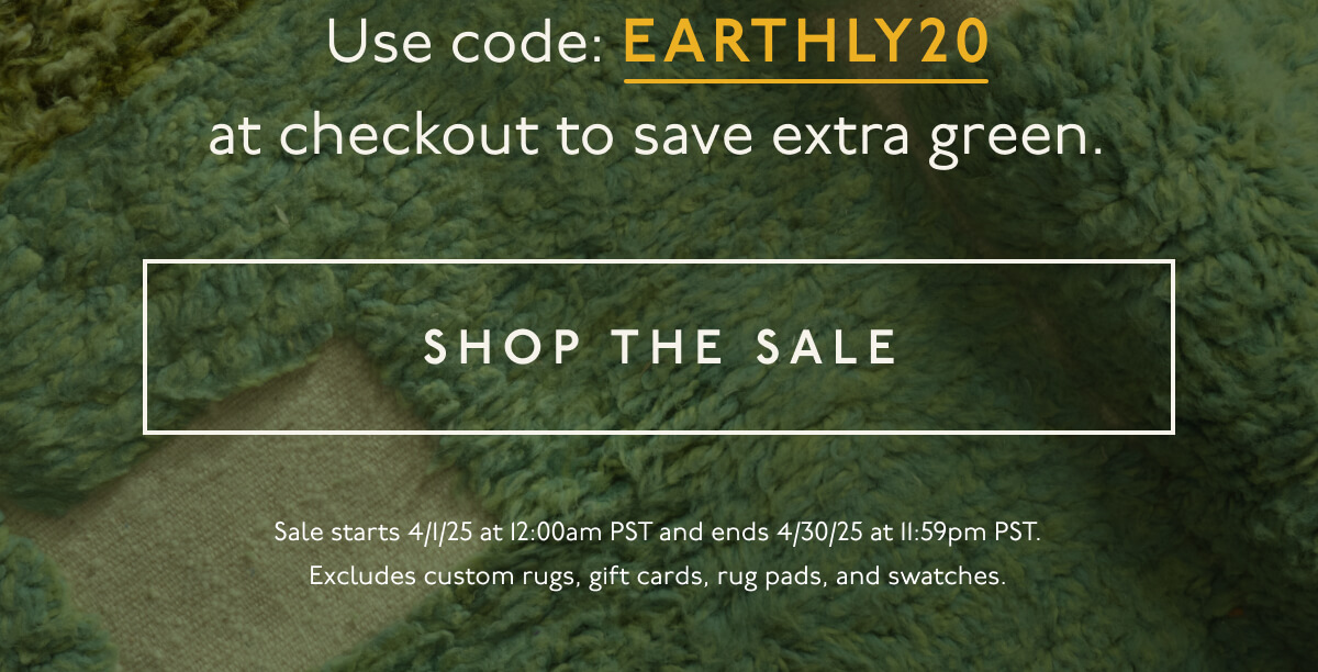 Use code:&nbsp;EARTHLY20 at checkout to save extra green. | [ SHOP THE SALE ] | Sale starts 4/1/25 at 12:00am PST and ends 4/30/25 at 11:59pm PST. Excludes custom rugs, gift cards, rug pads, and swatches.