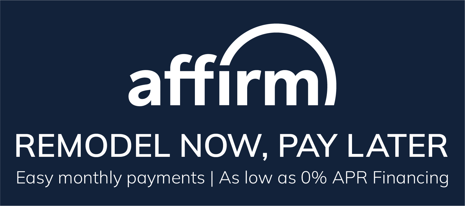 Remodel Now, Pay Later. Easy monthly payments as low as 0% APR Financing with Affirm