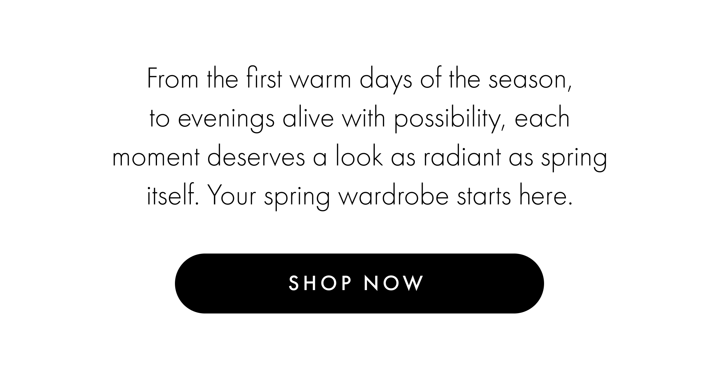 From the first warm days of the season, to evenings alive with possibility, each moment deserves a look as radiant as spring itself. Your spring wardrobe starts here.