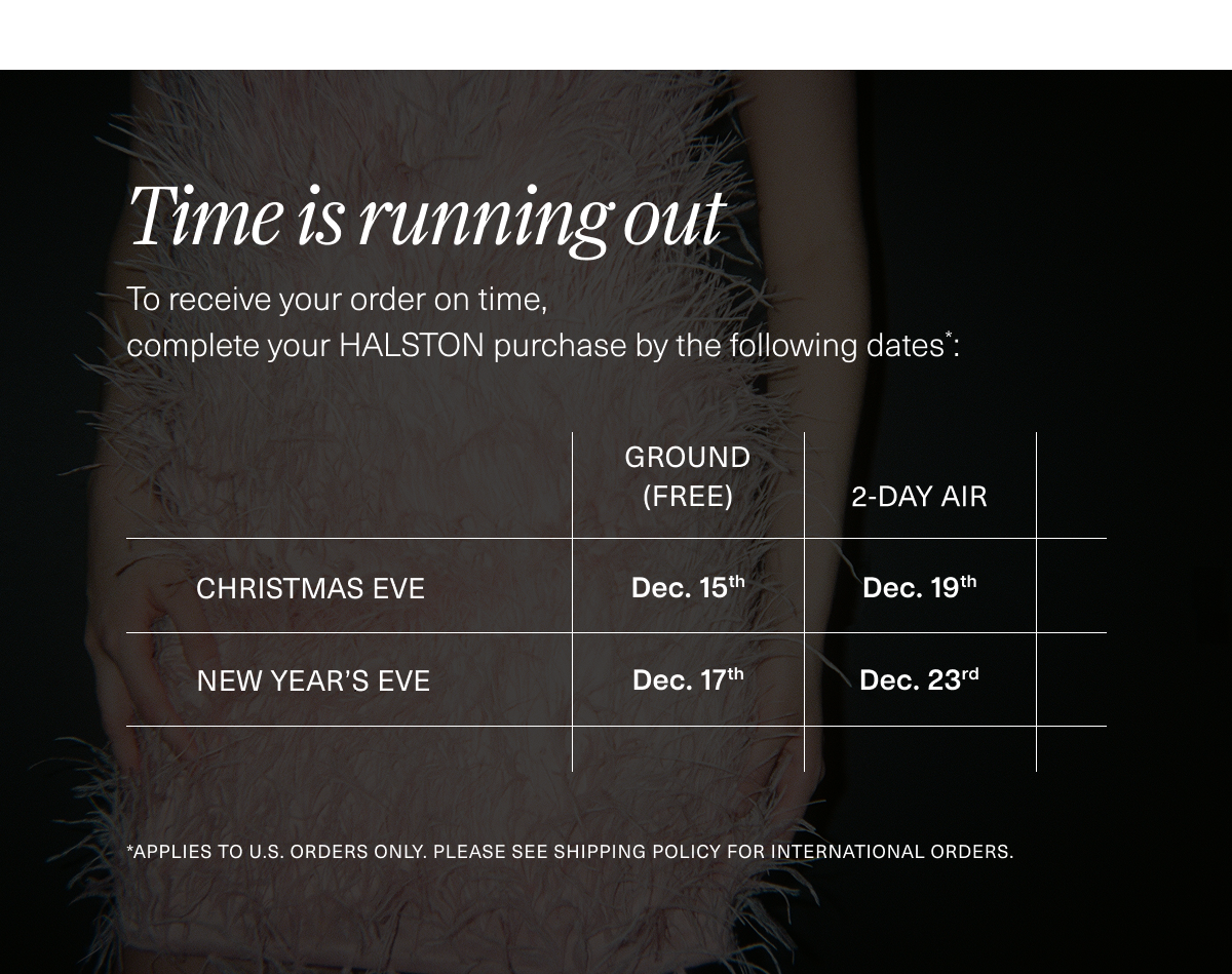 Time is running out. To receive your order on time, complete your HALSTON purchase by the following dates*: 12/15 (Ground) or 12/19 (2-Day) for Christmas. Order by 12/17 (Ground) or 12/23 (2-Day) for New Year’s. *Applies to U.S. orders only. PLEASE SEE SHIPPING policy FOR INTERNATIONAL ORDERS.  
