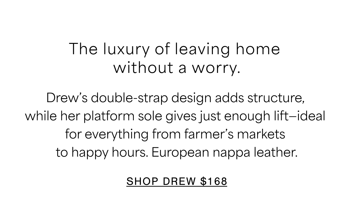 The luxury of leaving home without a worry. Drew’s double-strap design adds structure,  while her platform sole gives just enough lift—ideal  for everything from farmer’s markets  to happy hours. European nappa leather. SHOP DREW $168