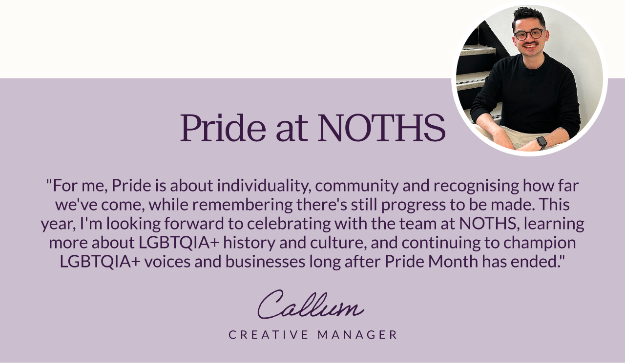 Pride at NOTHS. "For me, Pride is about individuality, community and recognising how far we've come, while remembering there's still progress to be made. This year, I'm looking forward to celebrating with the team at NOTHS, learning more about LGBTQIA+ history and culture, and continuing to champion LGBTQIA+ voices and businesses long after Pride Month has ended." Callum, Creative Manager