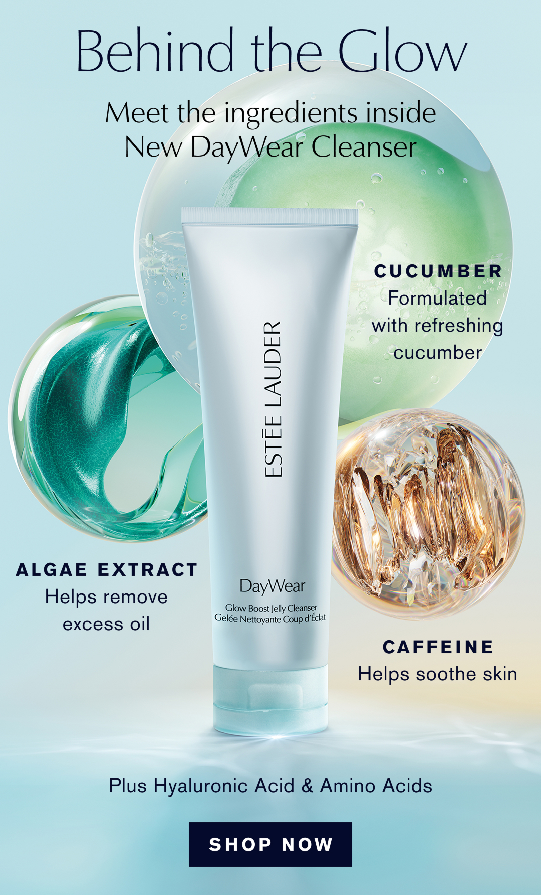 Behind the Glow Meet the ingredients inside New DayWear Cleanser | CUCUMBER Formulated with refreshing cucumber | ALGA EXTRACT Helps remove excess oil CAFEINE Helps soothe skin | Plus Hyaluronic Acid & Amino Acids 
