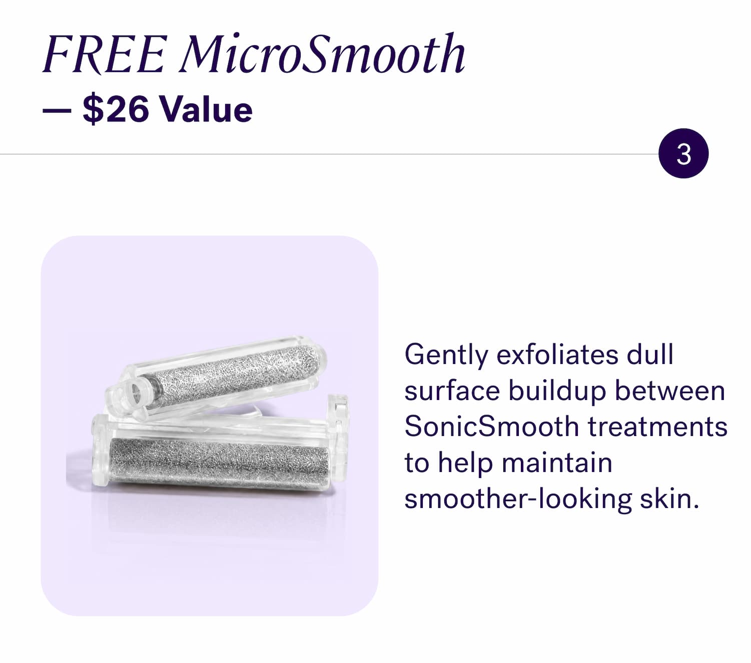 FREE MicroSmooth — $26 Value Gently exfoliates dull surface buildup between SonicSmooth treatments to help maintain smoother-looking skin.
