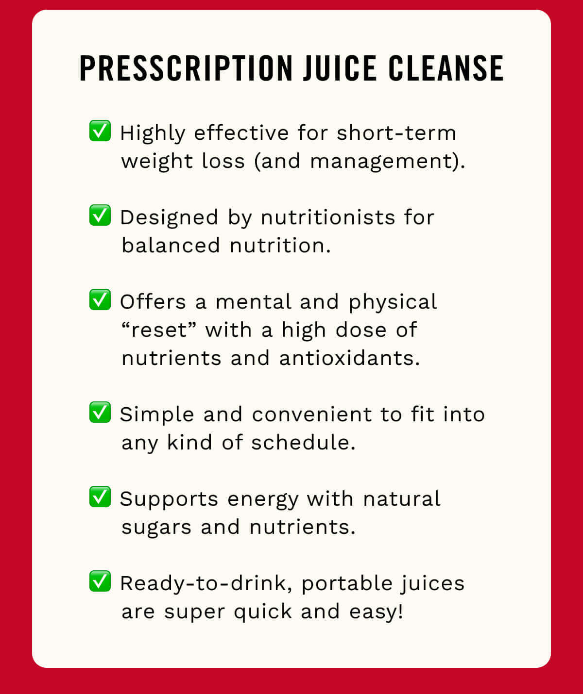 ✅ Highly effective for short-term weight loss (and management).   ✅ Designed by nutritionists for balanced nutrition.   ✅ Offers a mental and physical “reset” with a high dose of nutrients and antioxidants.   ✅ Simple and convenient to fit into any kind of schedule.   ✅ Supports energy with natural sugars and nutrients.   ✅ Ready-to-drink, portable juices are super quick and easy! 