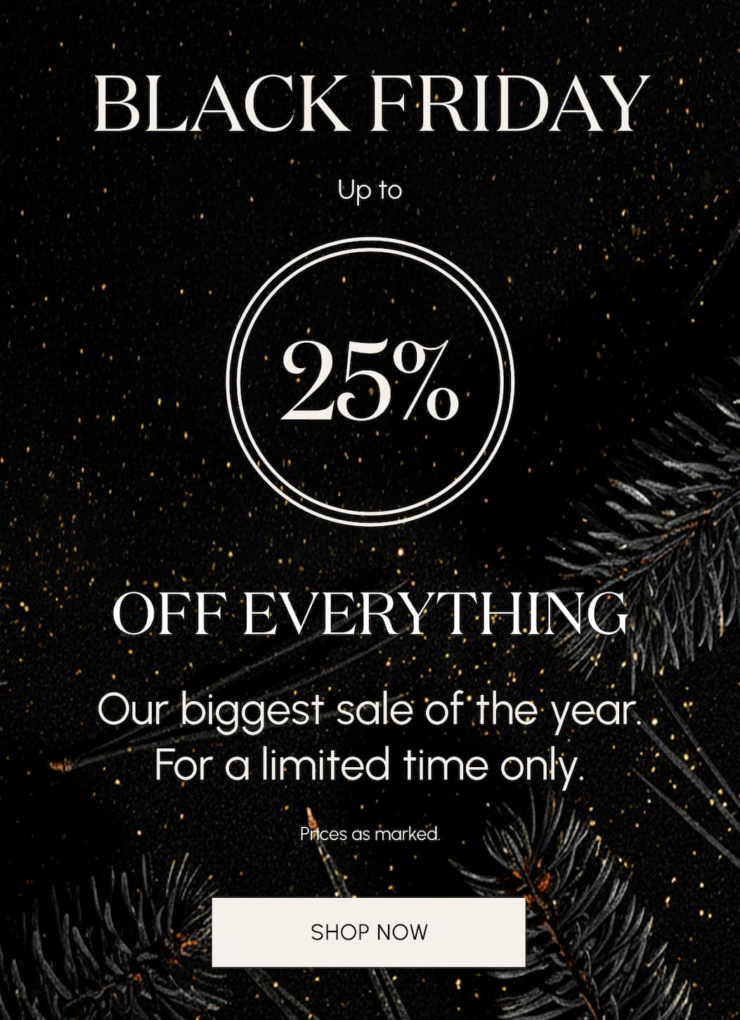 BLACK FRIDAY Up to 25% Off Everything   Our biggest sale of the year - for a limited time only.  Prices as marked