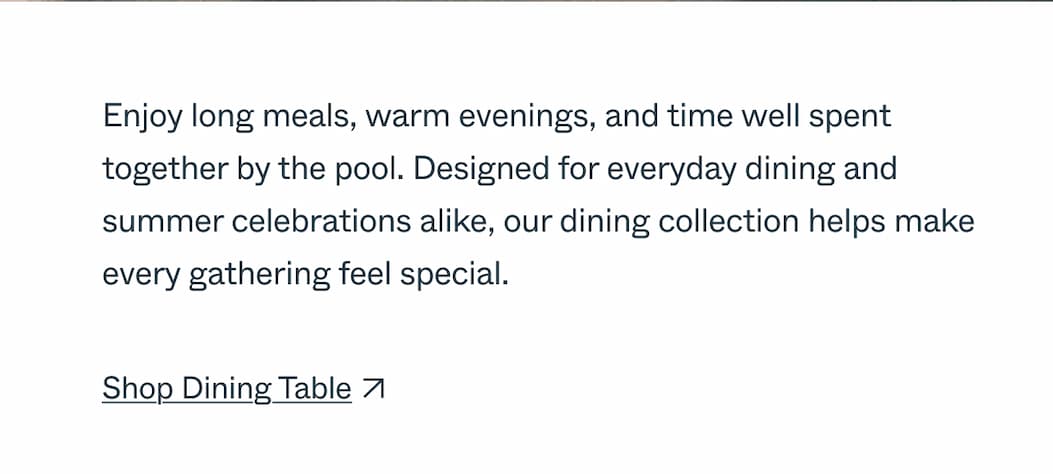 Poolside Dining  Enjoy long meals, warm evenings, and time well spent together by the pool. Designed for everyday dining and summer celebrations alike, our dining collection helps make every gathering feel special.  CTA: Shop Dining Table