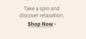 Take a spin and discover relaxation. Shop Now