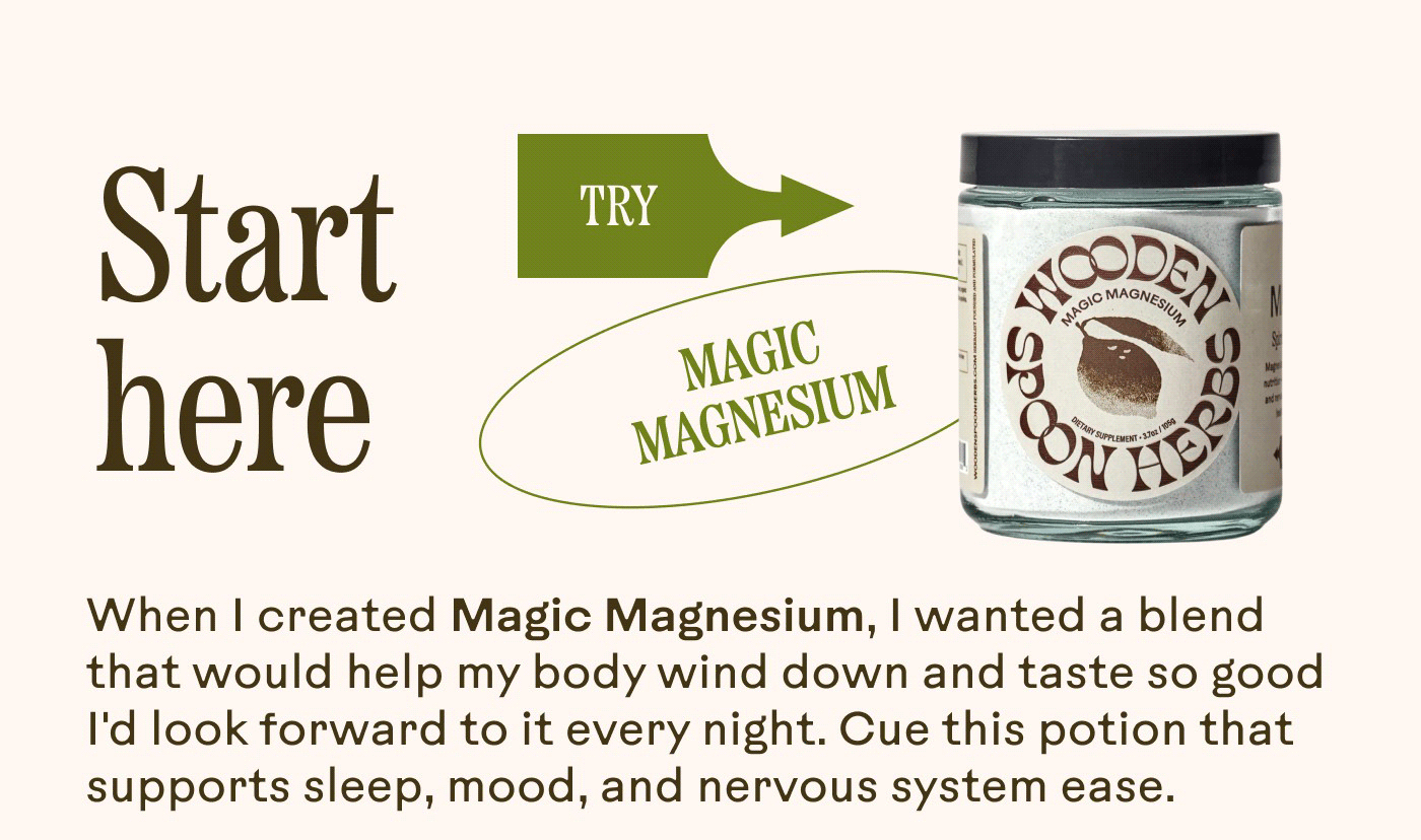 Start here [TRY →] MAGIC MAGNESIUM  When I created Magic Magnesium, I wanted a blend that would help my body wind down and taste so good I’d look forward to it every night. Cue this potion that supports sleep, mood, and nervous system ease.