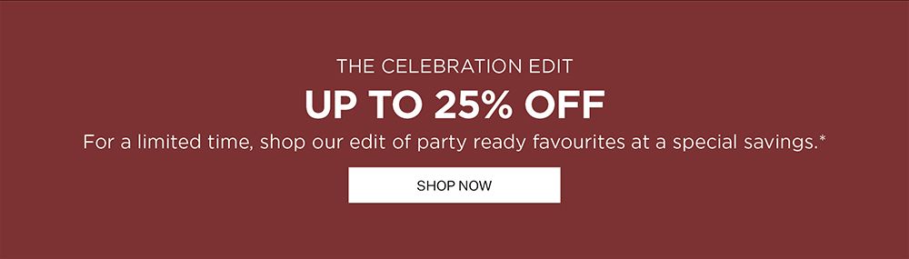 THE CELEBRATION EDIT | UP TO 25% OFF | For a limited time, shop our edit of party ready favourites at a special savings.* | SHOP NOW 
