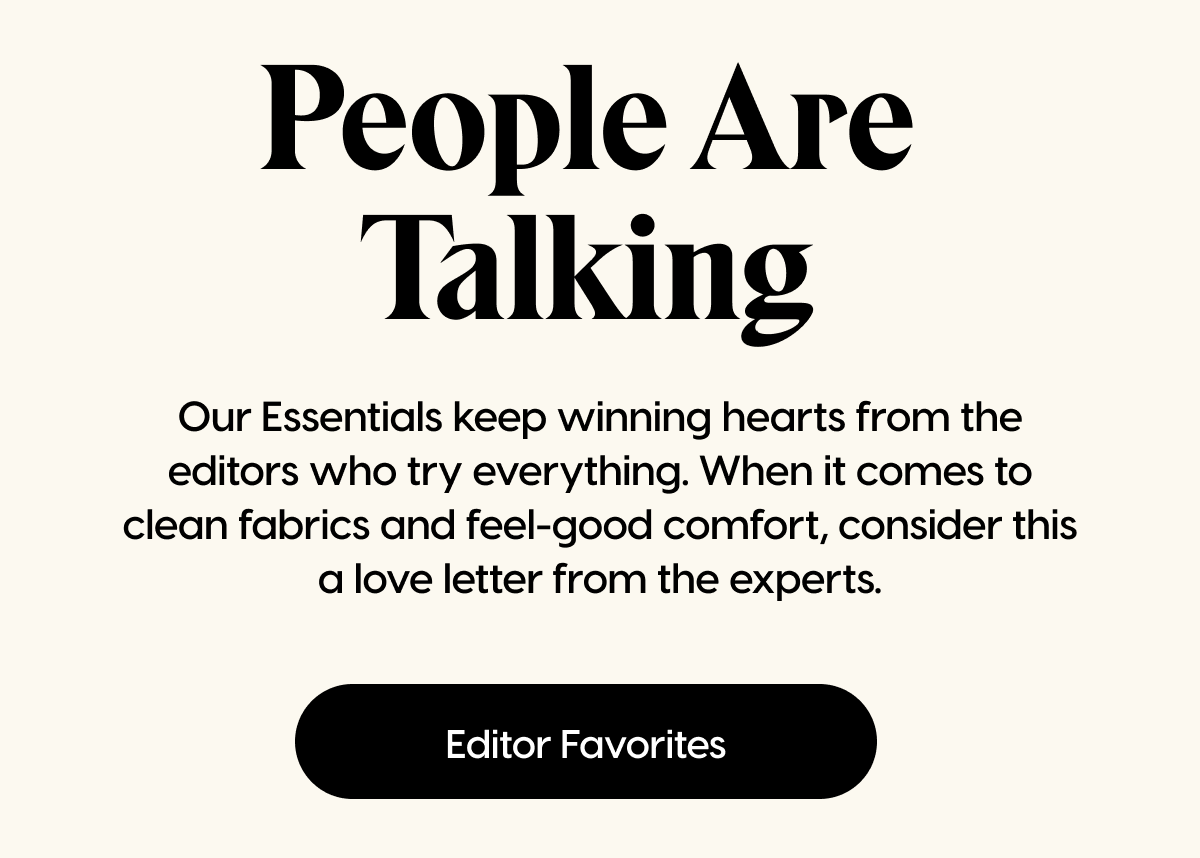 Our Essentials keep winning hearts from the editors who try everything. When it comes to clean fabrics and feel-good comfort, consider this a love letter from the experts. | Editor Favorites