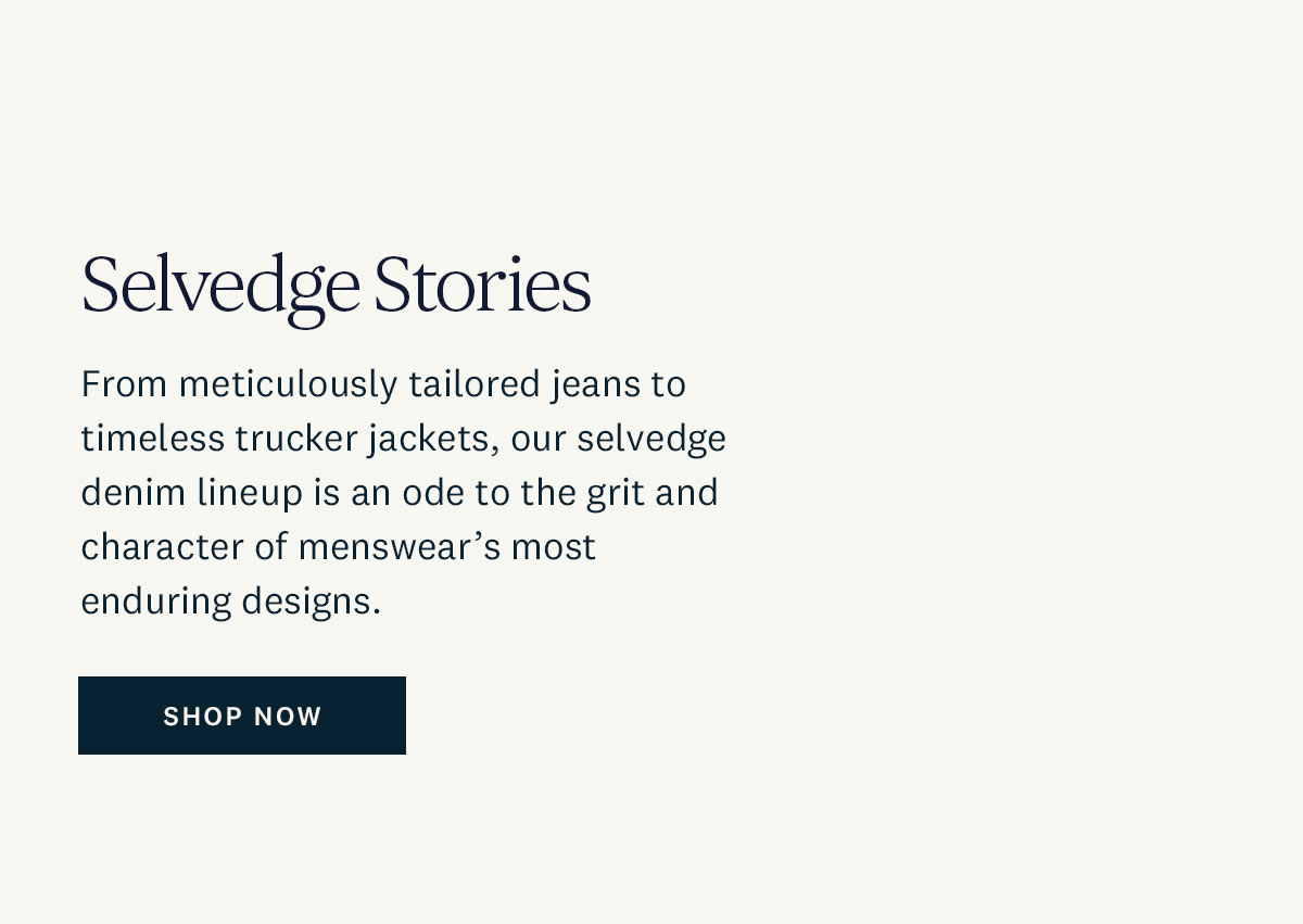 Selvedge Stories. From meticulously tailored jeans to timeless trucker jackets, our selvedge denim lineup is an ode to the grit and character of menswear's most enduring designs. Shop Now. 