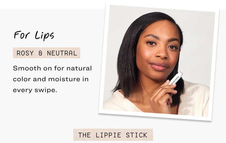 For Lips. Rosy & neutral. Smooth on for natural color and moisture in every swipe.