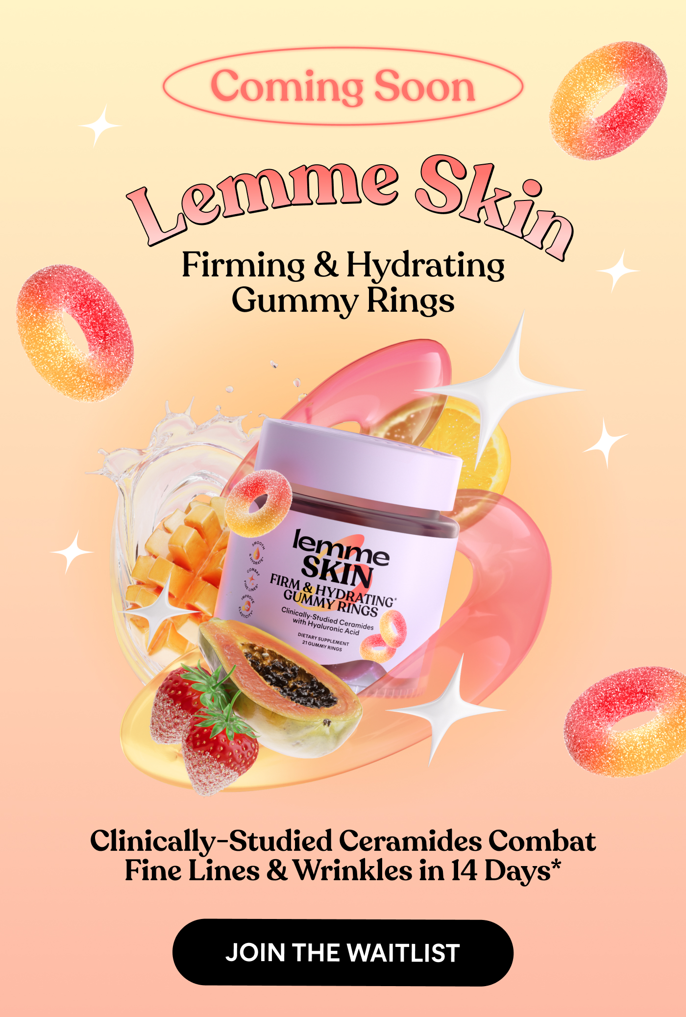 Coming Soon Lemme Skin Firming & Hydrating Gummy Rings  Clinically-Studied Ceramides Combat Fine Lines & Wrinkles in 14 Days*  JOIN THE WAITLIST