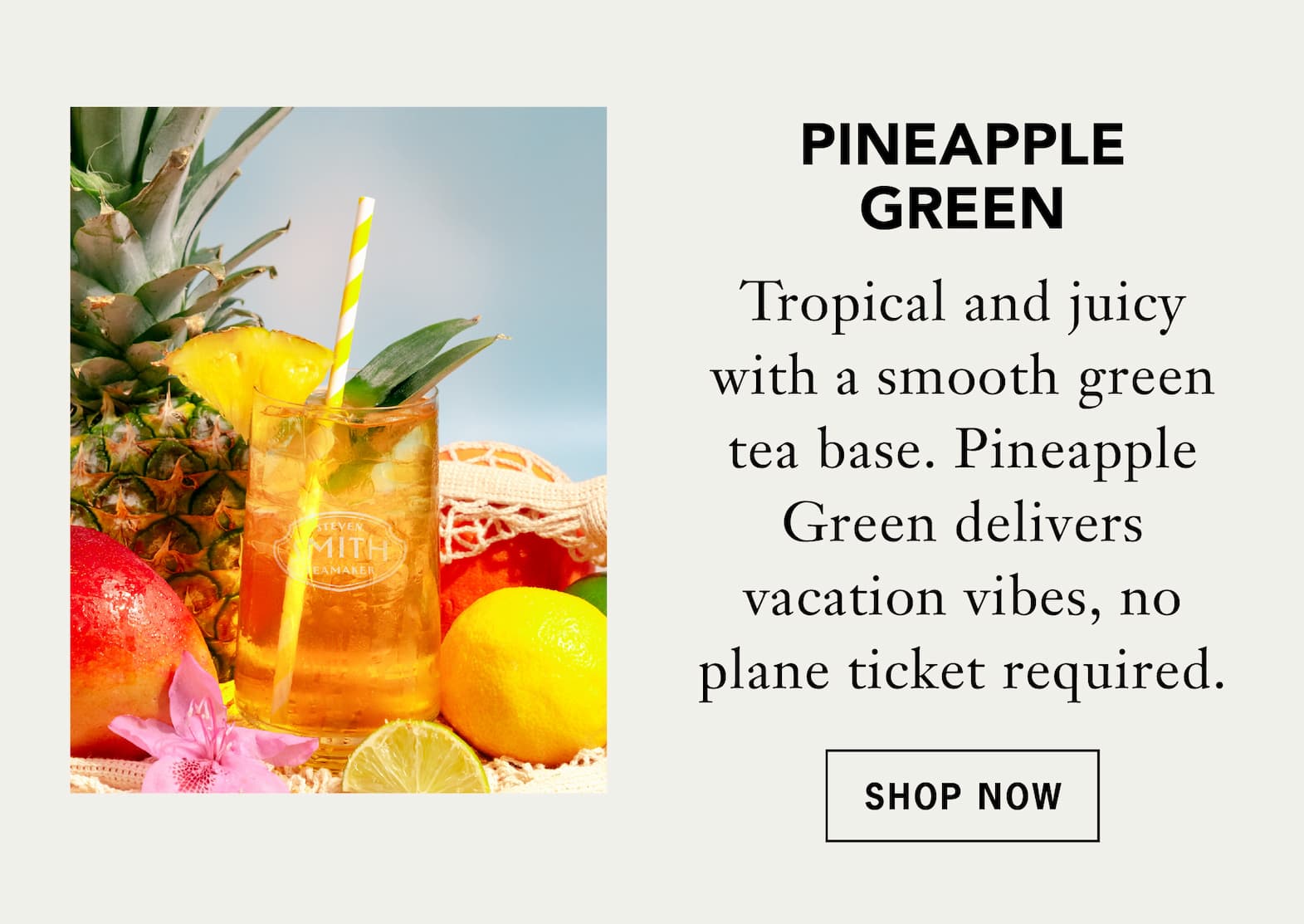 Pineapple Green   Tropical and juicy with a smooth green tea base. Pineapple Green delivers vacation vibes, no plane ticket required.   Shop Now 