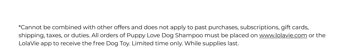 *Cannot be combined with other offers and does not apply to past purchases, subscriptions, gift cards, shipping, taxes, or duties. All orders of Puppy Love Dog Shampoo must be placed on www.lolavie.com or the LolaVie app to receive the free Dog Toy. Limited time only. While supplies last. 