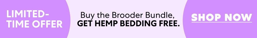 LIMITED-TIME OFFER Buy the Brooder Bundle, get Hemp Bedding free. Shop Now