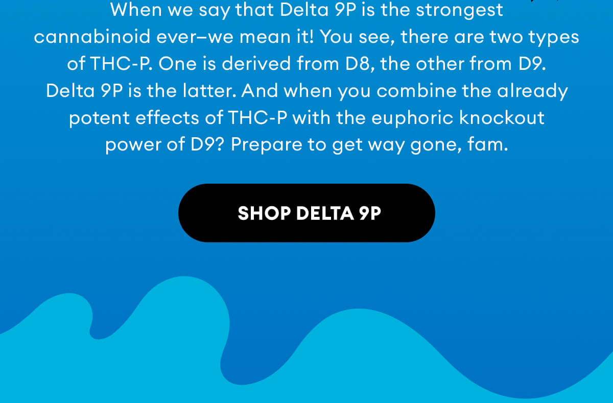When we say that Delta 9P is the strongest cannabinoid ever—we mean it! You see, there are two types of THC-P. One is derived from D8, the other from D9. Delta 9P is the latter. And when you combine the already potent effects of THC-P with the euphoric knockout power of D9? Prepare to get way gone, fam. | Shop Delta 9P