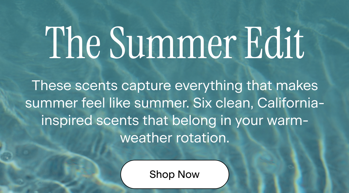 The Summer Edit. These scents capture everything that makes summer feel like summer. Six clean, California-inspired scents that belong in your warm-weather rotation. Shop Now