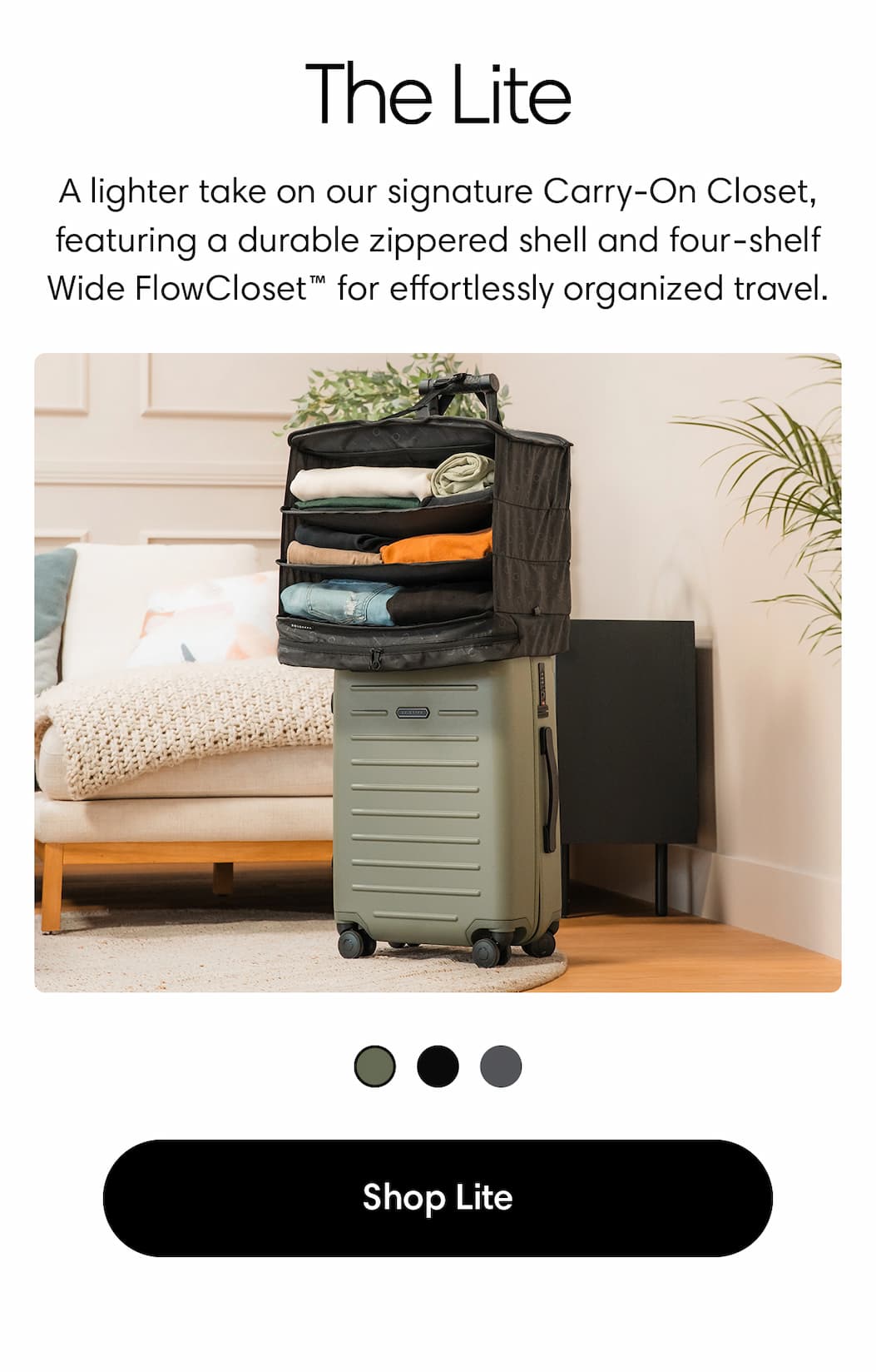 THE LITE: Lightweight. Streamlined. Ready to roll. A lighter take on our signature Carry-On Closet, featuring a durable zippered shell and four-shelf Wide FlowCloset™ for effortlessly organized travel. SHOP THE LITE