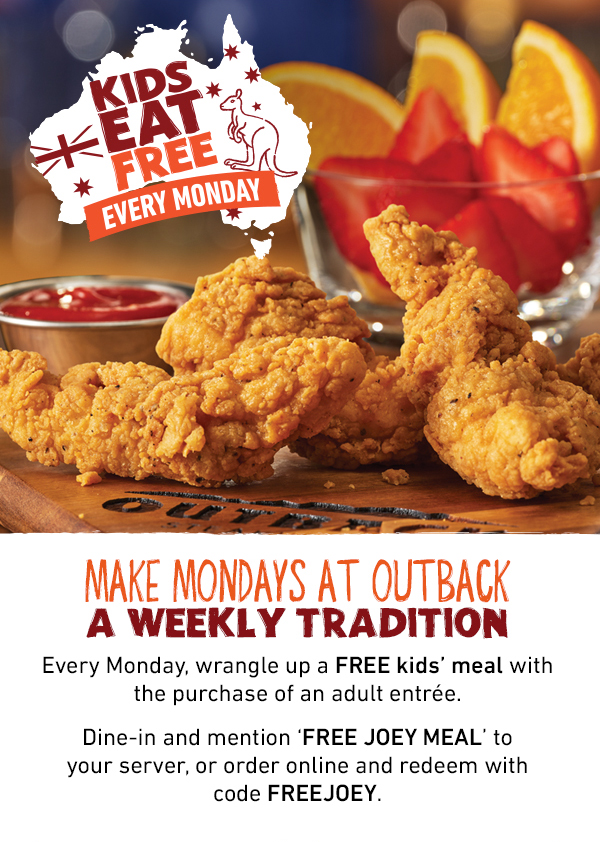Kids Eat Free Every Monday - Make Mondays at Outback A Weekly Tradition - Every Monday, wrangle up a FREE kids' meal with the purchase of an adult entree. Dine-in and mention FREE JOEY MEAL to your server, or order online and redeem with code FREEJOEY.