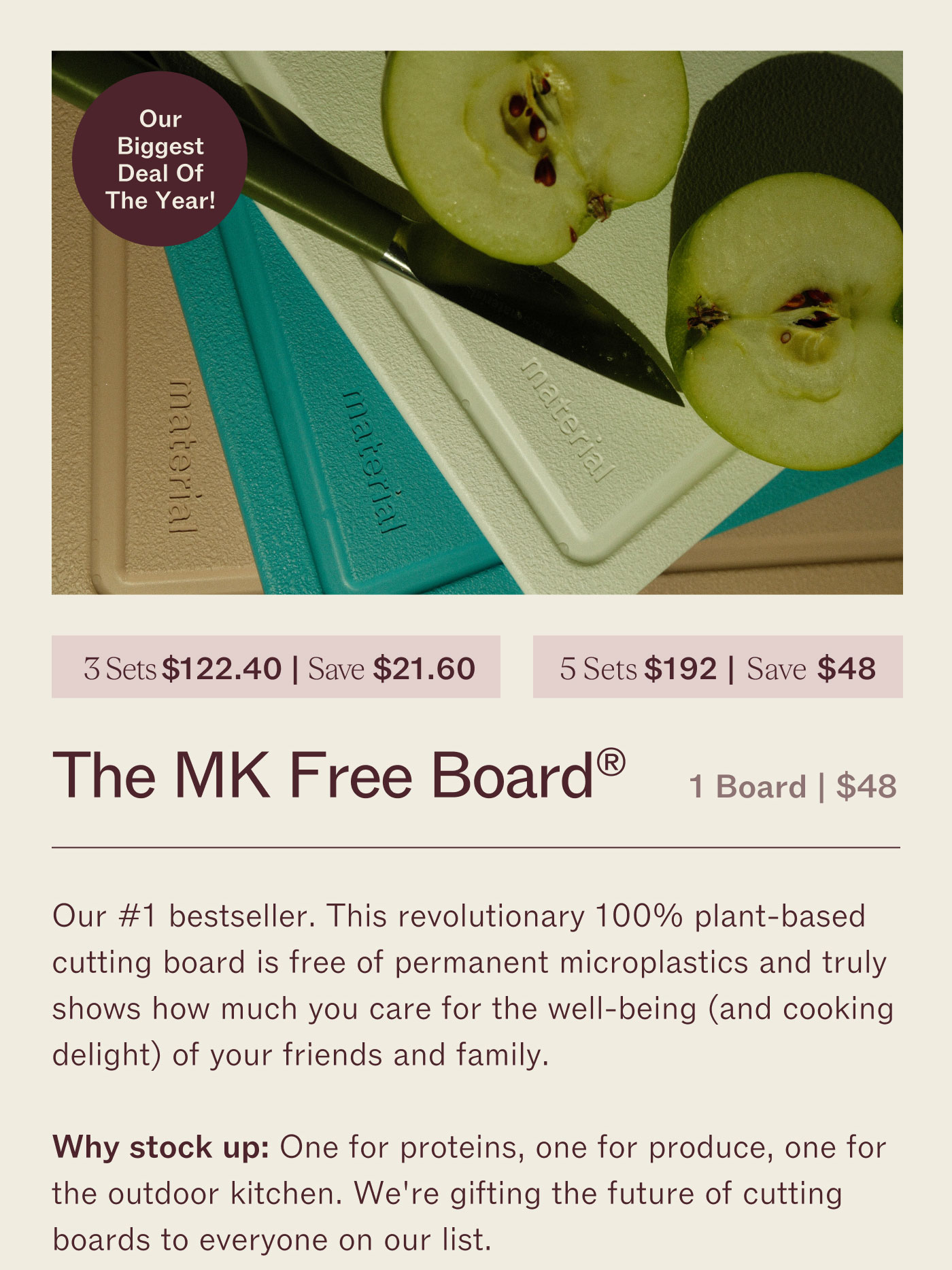 3 for $122.40 | Save $21.60 5 for $192 | Save $48 The MK Free Board™  1 Board | $48  Our #1 bestseller. This wood-layer 100% plant-based cutting board is free of permanent knife marks and truly shows how much you care for the well-being (and cooking delight!) of your friends and family.  Why stock up? One for parties, one for practice, one for the outdoor kitchen. We’re gifting the future of cutting boards to everyone on our list. 