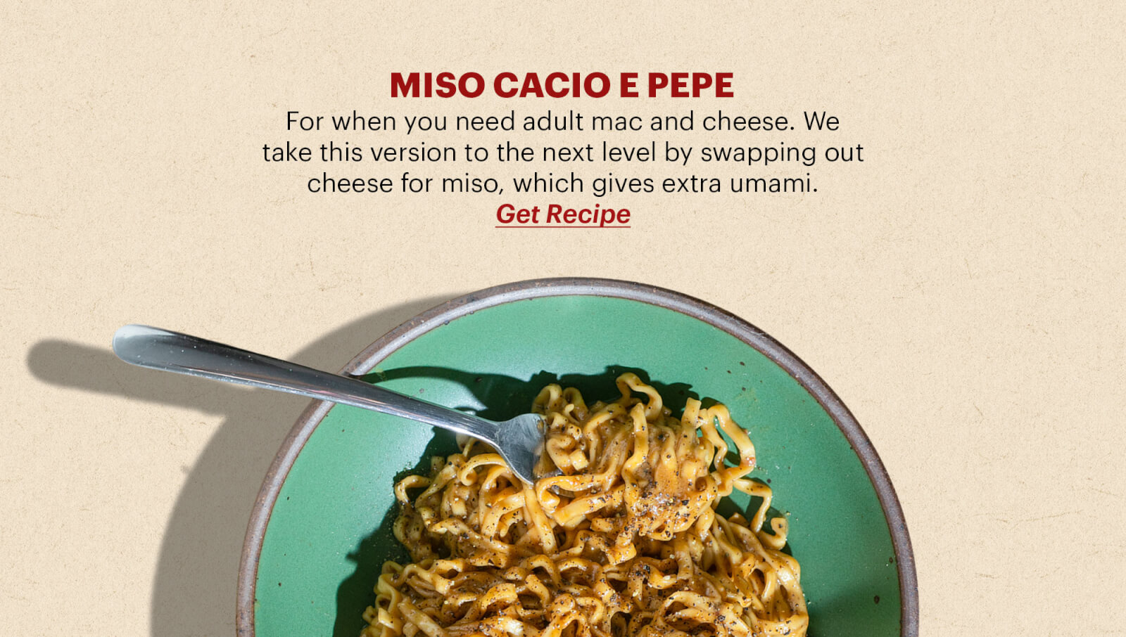 MISO CACIO E PEPE For when you need adult mac and cheese. We take this version to the next level by swapping out cheese for miso, which gives extra umami. BUTTON: GET THE RECIPE