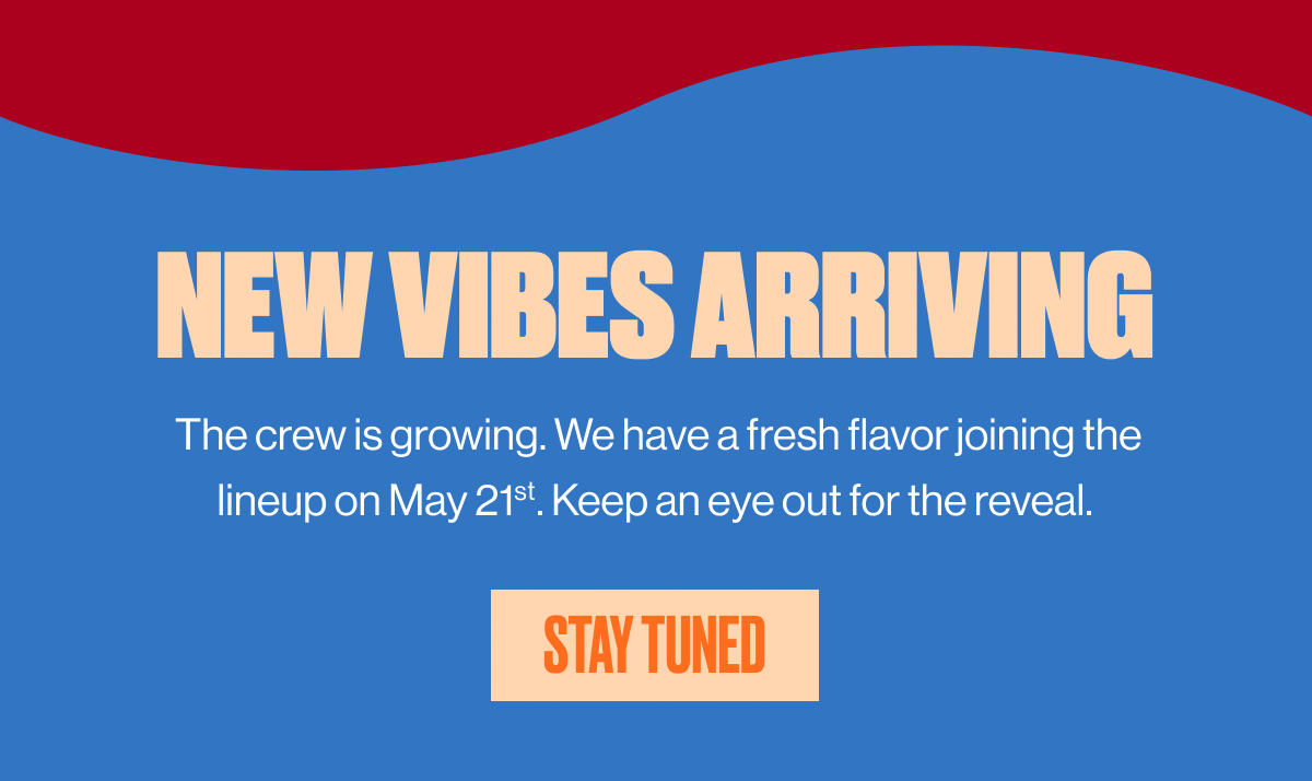 NEW VIBES ARRIVING | The crew is growing. We have a fresh flavor joining the lineup on May 21st. Keep an eye out for the reveal. | STAY TUNED