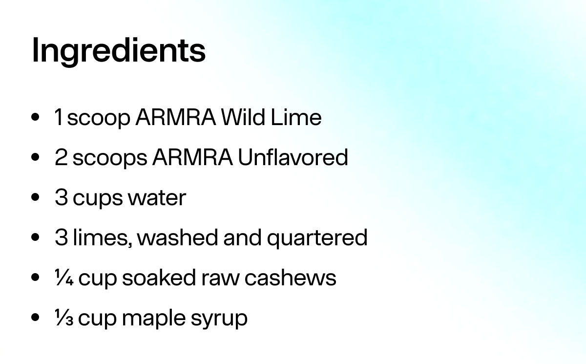 Ingredients 1 scoop ARMRA Wild Lime 2 scoops ARMRA Unflavored 3 cups water 3 limes, washed and quartered 1/4 cup soaked raw cashews 1/3 cup maple syrup