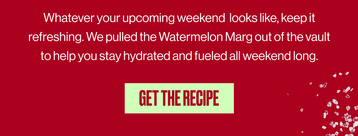 Whatever your upcoming weekend looks like, keep it refreshing. We pulled the Watermelon Marg out of the vault to help you stay hydrated and fueled all weekend long. | GET THE RECIPE