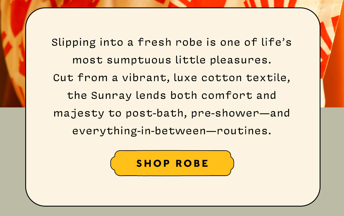 Slipping into a fresh robe is one of life’s most sumptuous little pleasures.  Cut from a vibrant, luxe cotton textile,  the Sunray lends both comfort and majesty to post-bath, pre-shower—and everything-in-between—routines.    SHOP ROBE