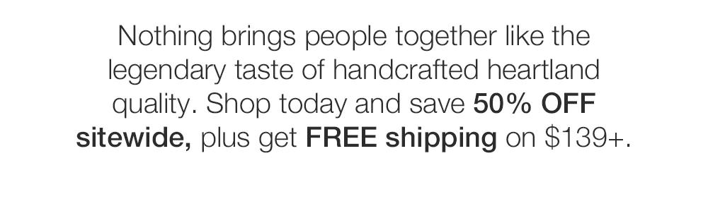 Nothing brings people together like the legendary taste of handcrafted heartland quali-ty. Shop today and save 50% OFF sitewide, plus get FREE shipping on $139+.