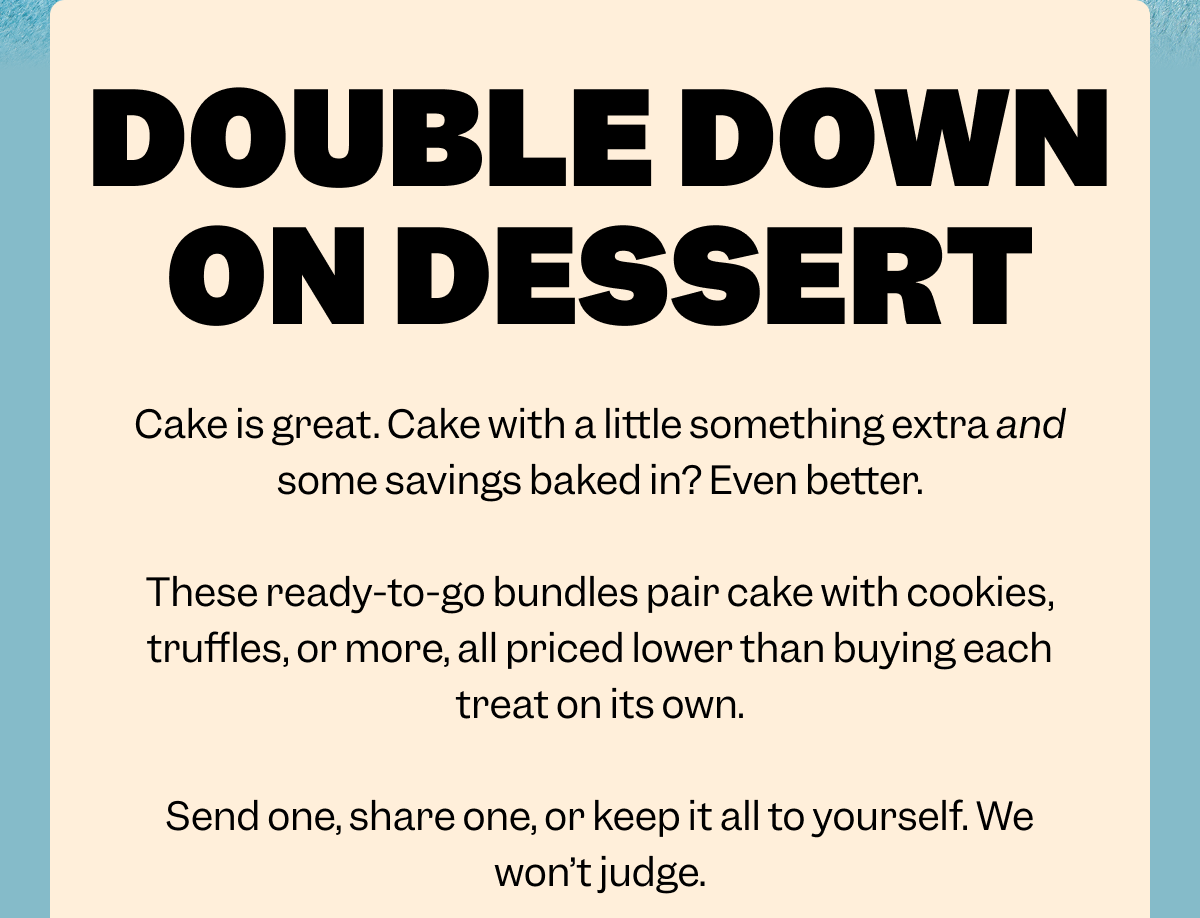 DOUBLE DOWN ON DESSERT Cake is great. Cake with a little something extra and some savings baked in? Even better.  These ready-to-go bundles pair cake with cookies, truffles, or more, all priced lower than buying each treat on its own.  Send one, share one, or keep it all to yourself. We won’t judge.