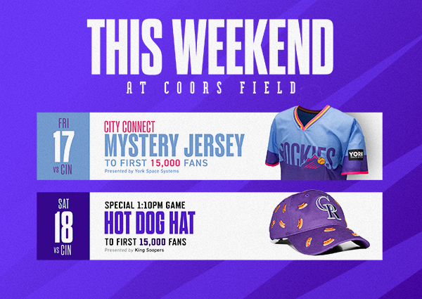  This Weekend at Coors Field: don’t miss two great giveaways during the Cincinnati Reds series! City Connect Mystery Jersey courtesy of York Space Systems, Friday, July 17 for the first 15,000 fans. Hot Dog Hat courtesy of King Soopers, Saturday, July 18 for the first 15,000 fans. Get tickets. 