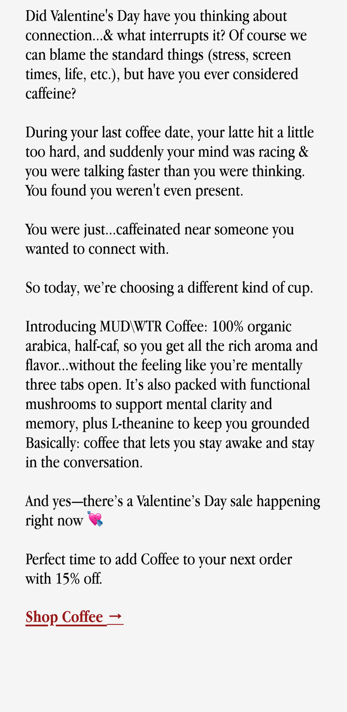 Does Valentine's Day have you thinking about connection...& what interrupts it? | Of course we can blame the standard things (stress, screen times, life, etc.), but have you ever considered caffeine? | During your last coffee date, your latte hit a little too hard, and suddenly your mind was racing & you were talking faster than you were thinking. | You found you weren't even present. | You were just...caffeinated near someone you wanted to connect with. | So this Valentine’s (and honestly, any morning), we’re choosing a different kind of cup. | Introducing MUDWTR Coffee: 100% organic arabica, half-caf, so you get all the rich aroma and flavor...without the jitters, urgent bathroom breaks, or feeling like you’re mentally three tabs open. | It’s also packed with functional mushrooms to support mental clarity and memory, plus L-theanine to keep you grounded Basically: coffee that lets you stay awake and stay in the conversation. | And yes—there’s a Valentine’s Day sale happening right now 💘 | Perfect time to add Coffee to your next OG order with 15% off. | Shop Coffee →
