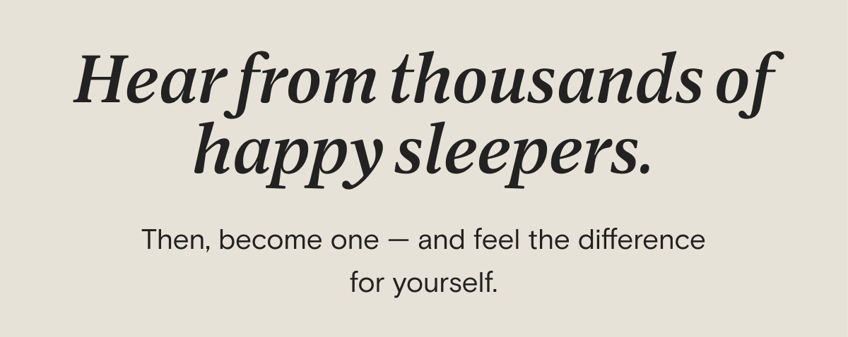 Hear from thousands of happy sleepers. Then, become one — and feel the difference for yourself.