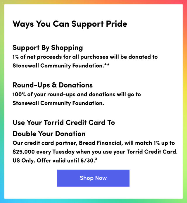 Ways You Can Support Pride | Support By Shopping | 1% of Net Proceeds For All Purchases Will Be Donated To Stonewall Community Foundation.** | Round-Ups & Donations Will Go To Stonewall Community Foundation. | Use Your Torrid Credit Card To Double Your Donation. | Our Credit Card Partner, Bread Financial, Will Match 1% Up To $25,000 Every Tuesday When You Use Your Torrid Credit Card. US Only. Offer Valid Until 6/30.² | Shop Now >