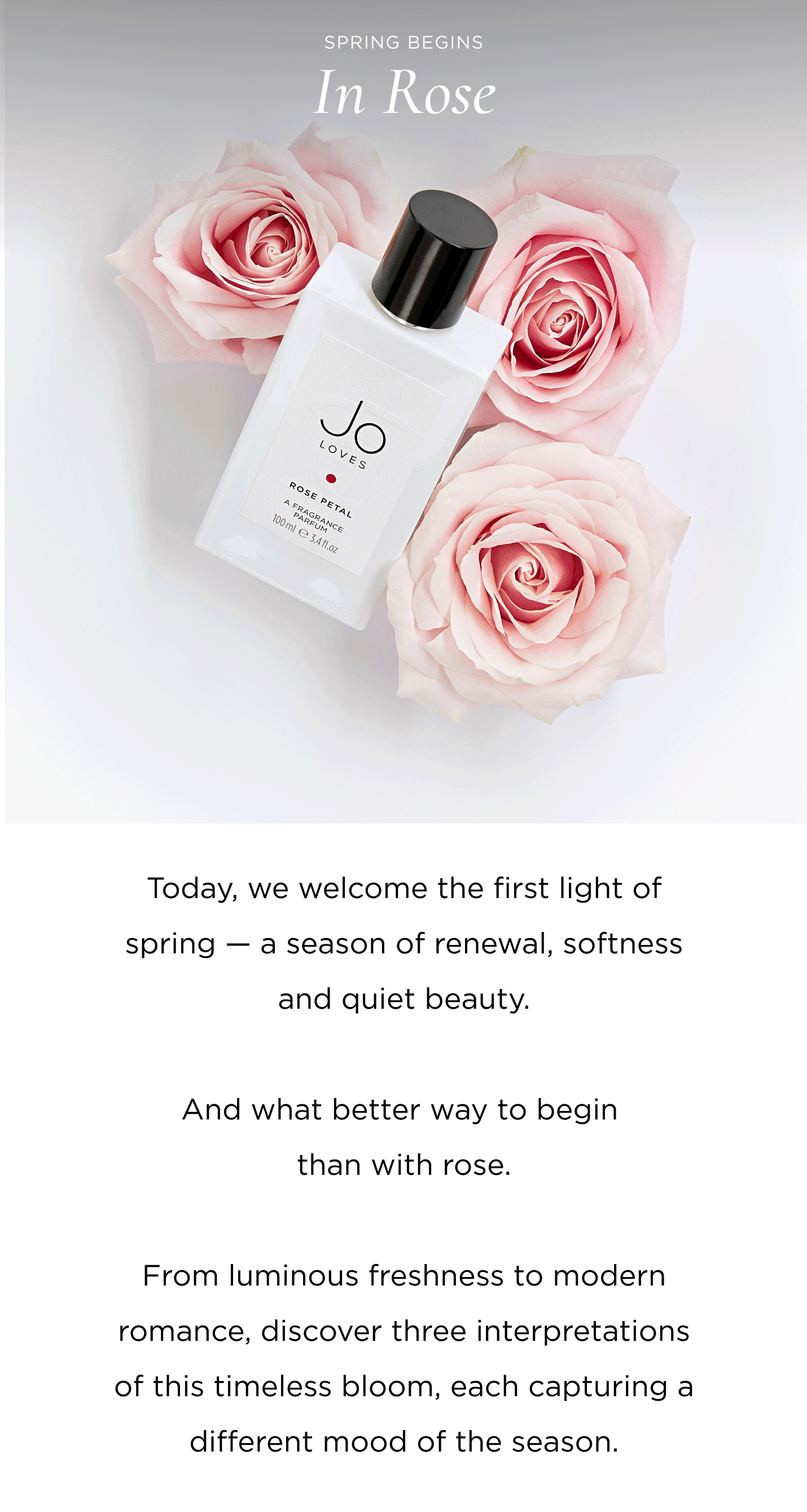Today, we welcome the first light of spring — a season of renewal, softness and quiet beauty. And what better way to begin than with rose. From luminous freshness to modern romance, discover three interpretations of this timeless bloom, each capturing a different mood of the season.