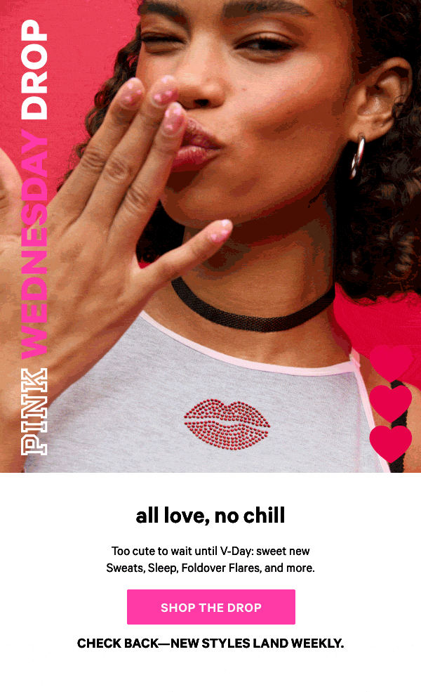 [PINK Wednesday Drop lock up]    Check back—new styles land weekly.   All Love, No Chill   Too cute to wait until V-Day: sweet new Sweats, Sleep, Foldover Flares, and more.   Shop the Drop> 