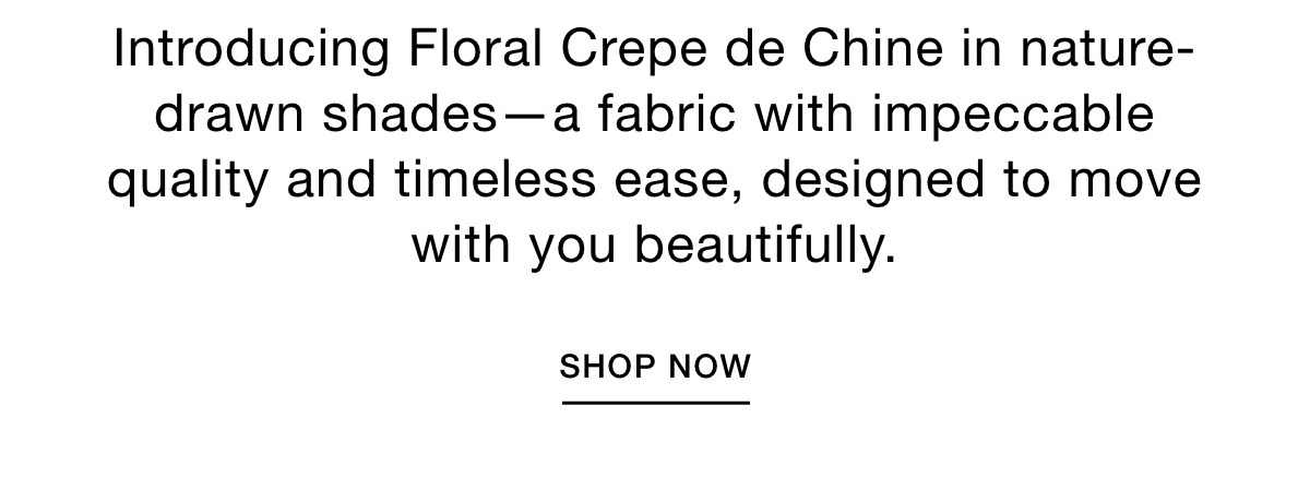 Introducing Floral Crepe de Chine in nature-drawn shades. Impeccable quality, timeless ease, designed to move with you beautifully. SHOP NOW >>