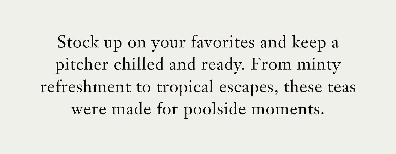 Body: Stock up on your favorites and keep a pitcher chilled and ready. From minty refreshment to tropical escapes, these teas were made for poolside moments.