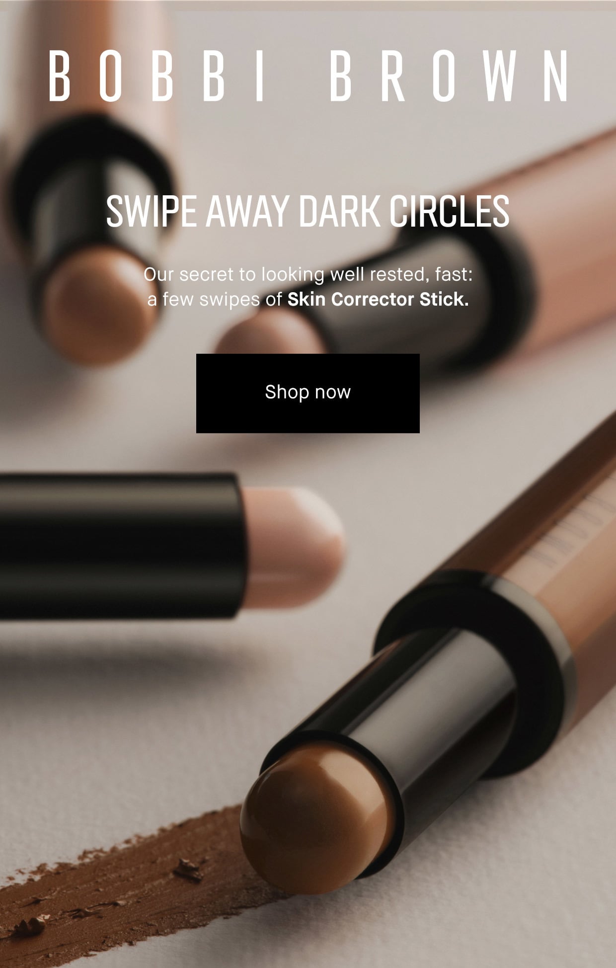 BOBBI BROWN | SWIPE AWAY DARK CIRCLES | Our secret to looking well rested, fast:| a few swipes of Skin Corrector Stick-now in four new shades. | Shop now