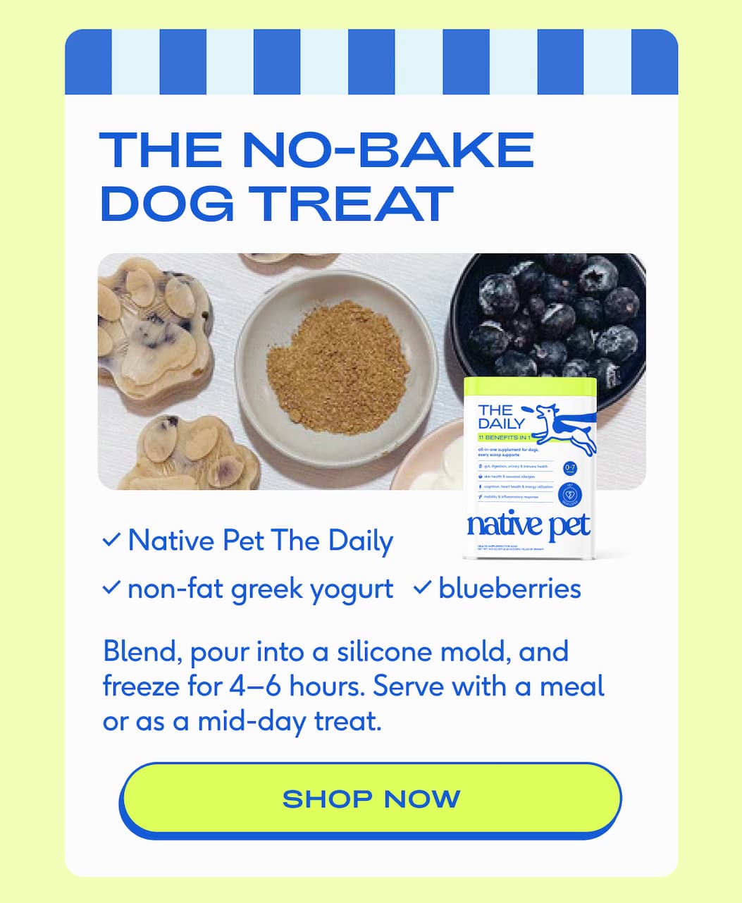 THE NO-BAKE DOG TREAT Native Pet The Daily nonfat greek yogurt blueberries Blend, pour into a silicone mold, and freeze for 4–6 hours. Serve with a meal or as a mid-day treat. shop now